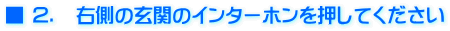 ■ ２．　右側の玄関のインターホンを押してください